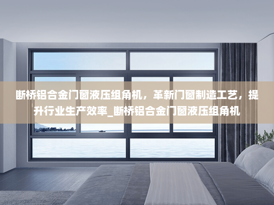 断桥铝合金门窗液压组角机，革新门窗制造工艺，提升行业生产效率_断桥铝合金门窗液压组角机